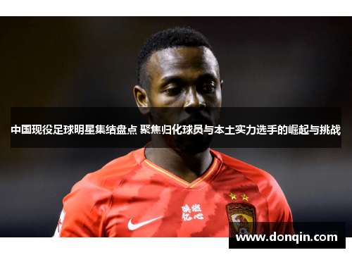 中国现役足球明星集结盘点 聚焦归化球员与本土实力选手的崛起与挑战