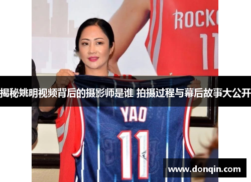 揭秘姚明视频背后的摄影师是谁 拍摄过程与幕后故事大公开