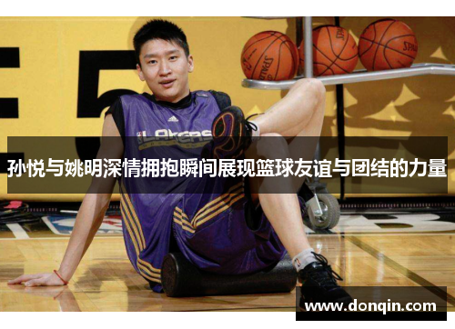 孙悦与姚明深情拥抱瞬间展现篮球友谊与团结的力量