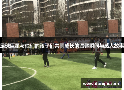 足球巨星与他们的孩子们共同成长的温馨瞬间与感人故事